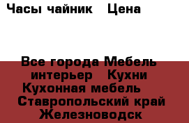Часы-чайник › Цена ­ 3 000 - Все города Мебель, интерьер » Кухни. Кухонная мебель   . Ставропольский край,Железноводск г.